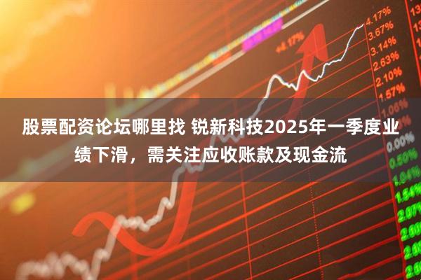 股票配资论坛哪里找 锐新科技2025年一季度业绩下滑，需关注应收账款及现金流