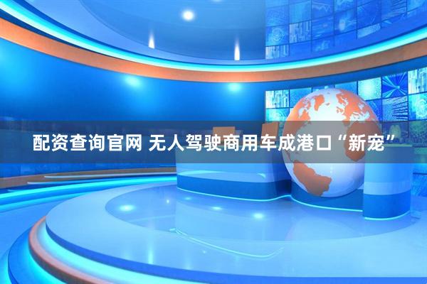 配资查询官网 无人驾驶商用车成港口“新宠”