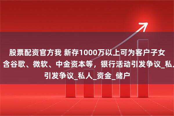 股票配资官方我 新存1000万以上可为客户子女推名企实习？含谷歌、微软、中金资本等，银行活动引发争议_私人_资金_储户