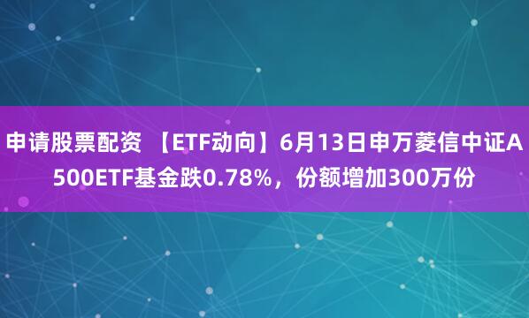 申请股票配资 【ETF动向】6月13日申万菱信中证A500ETF基金跌0.78%，份额增加300万份