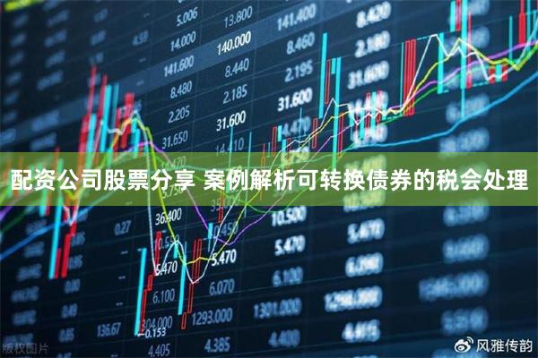 配资公司股票分享 案例解析可转换债券的税会处理