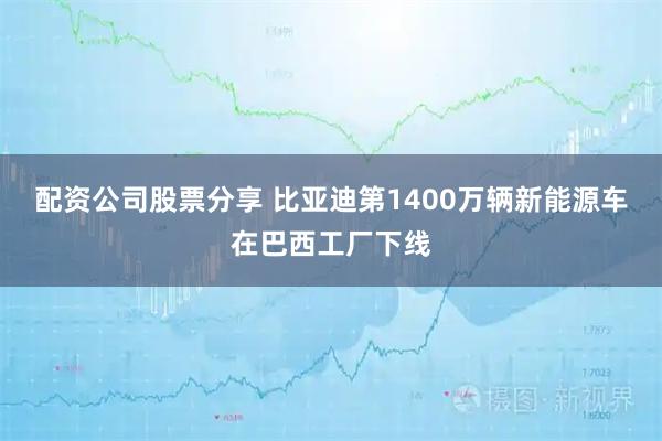 配资公司股票分享 比亚迪第1400万辆新能源车在巴西工厂下线