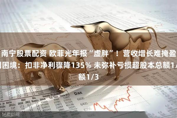 南宁股票配资 欧菲光年报“虚胖”！营收增长难掩盈利困境：扣非净利骤降135% 未弥补亏损超股本总额1/3